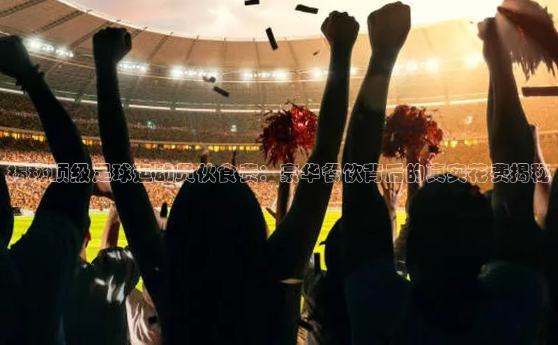 新宝gg创造奇迹登录注册玩法金山办公揭秘顶级足球运动员伙食费：豪华餐饮背后的真实花费揭秘