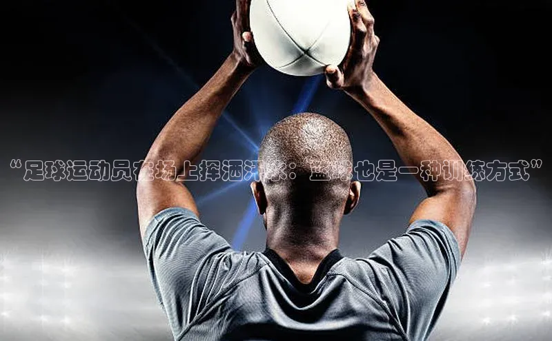 新宝gg创造奇迹平台总代理巴美列捷福“足球运动员在场上挥洒汗水：篮球也是一种训练方式”