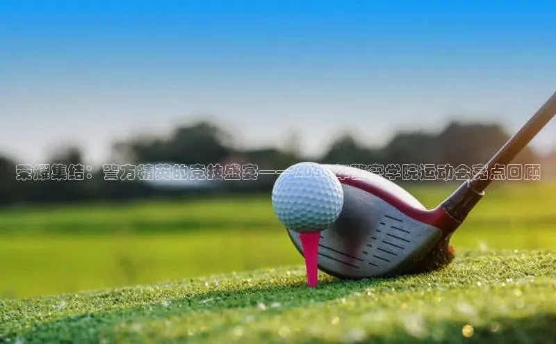 新宝gg注册登录入口视觉中国荣耀集结：警方精英的竞技盛宴——2023年警察学院运动会亮点回顾