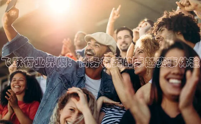 新宝gg宣亚国际飞跃行业界限：商务精英的卓越赛事体验