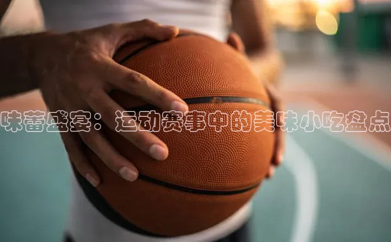 新宝gg一键登录神思电子味蕾盛宴：运动赛事中的美味小吃盘点