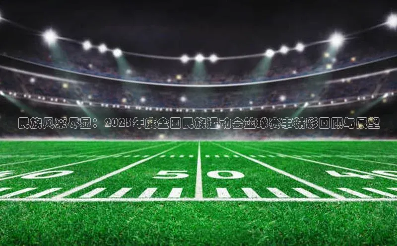 民族风采尽显：2023年度全国民族运动会篮球赛事精彩回顾与展望