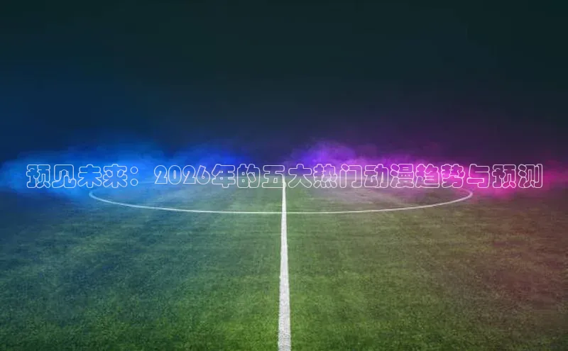 预见未来：2026年的五大热门动漫趋势与预测
