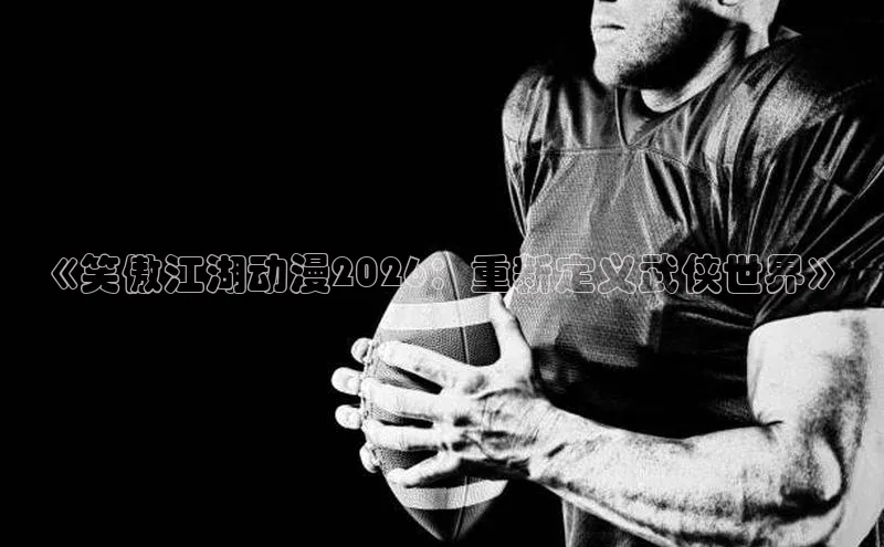 《笑傲江湖动漫2026：重新定义武侠世界》